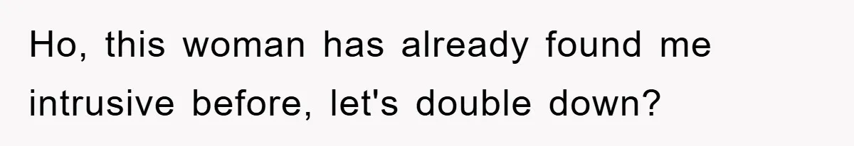 Ho, this woman has already found me intrusive before, let's double down?