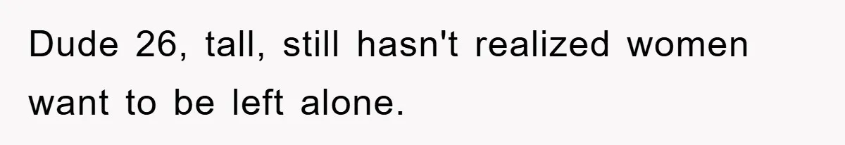 Dude 26, tall, still hasn't realized women want to be left alone.