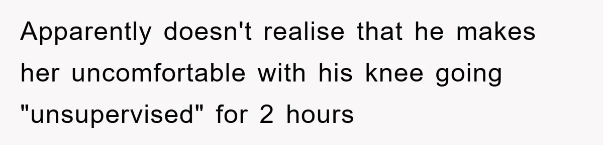 Apparently doesn't realise that he makes her uncomfortable with his knee going "unsupervised" for 2 hours