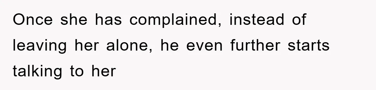 Once she has complained, instead of leaving her alone, he even further starts talking to her