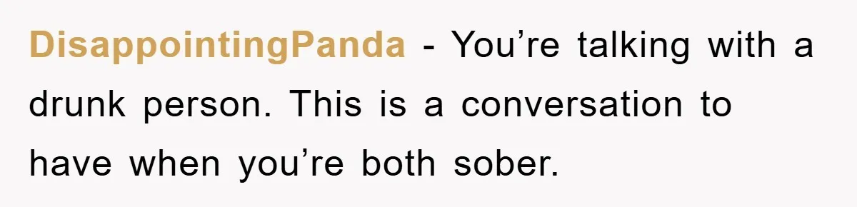 DisappointingPanda - You’re talking with a drunk person. This is a conversation to have when you’re both sober.