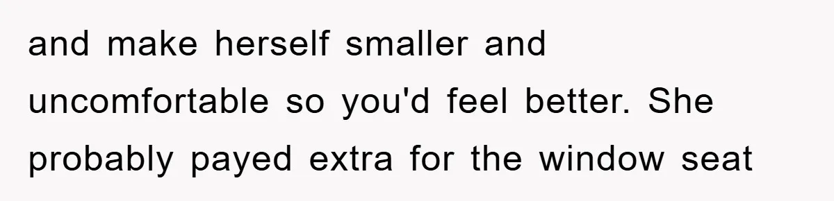and make herself smaller and uncomfortable so you'd feel better. She probably payed extra for the window seat