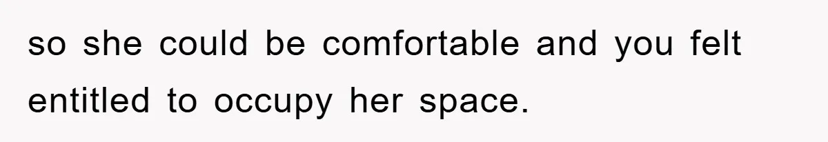 so she could be comfortable and you felt entitled to occupy her space.