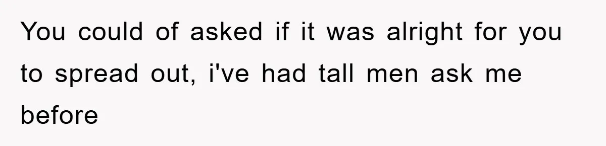 You could of asked if it was alright for you to spread out, i've had tall men ask me before