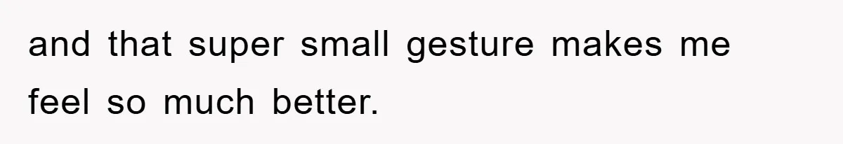 and that super small gesture makes me feel so much better.