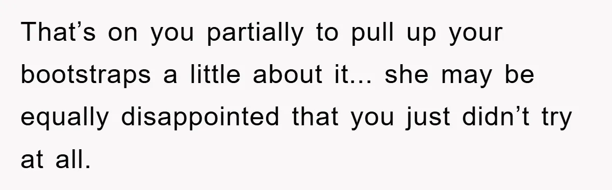 That’s on you partially to pull up your bootstraps a little about it... she may be equally disappointed that you just didn’t try at all.
