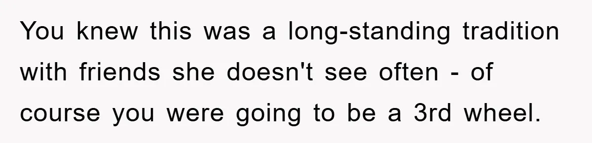You knew this was a long-standing tradition with friends she doesn't see often - of course you were going to be a 3rd wheel.
