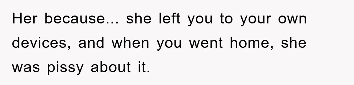 Her because... she left you to your own devices, and when you went home, she was pissy about it.