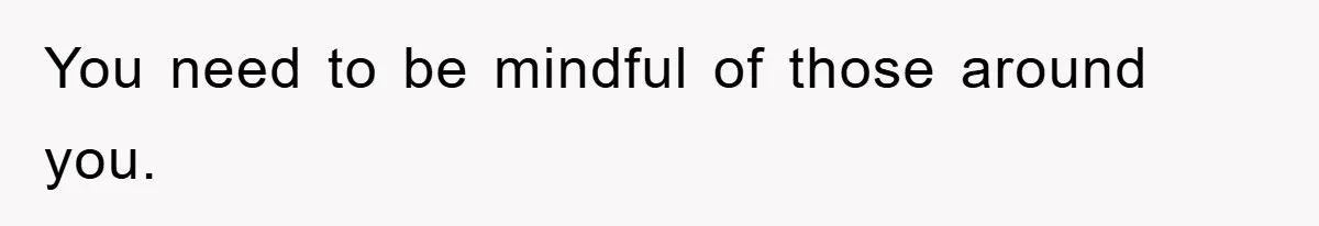 You need to be mindful of those around you.