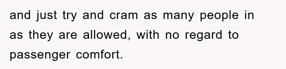 and just try and cram as many people in as they are allowed, with no regard to passenger comfort.