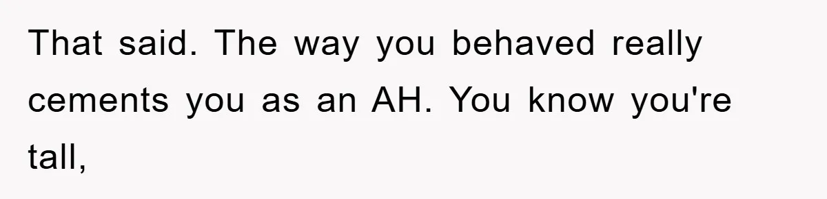 That said. The way you behaved really cements you as an AH. You know you're tall,
