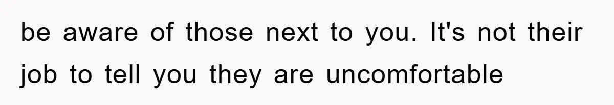 be aware of those next to you. It's not their job to tell you they are uncomfortable
