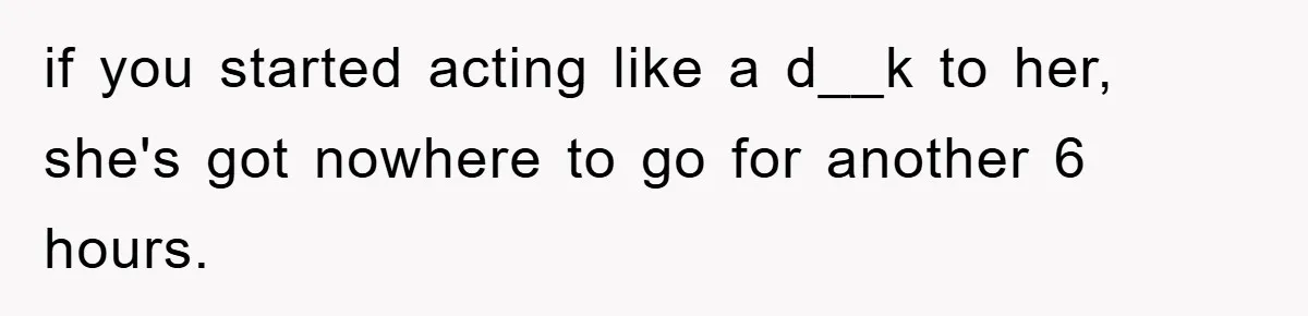 if you started acting like a d__k to her, she's got nowhere to go for another 6 hours.
