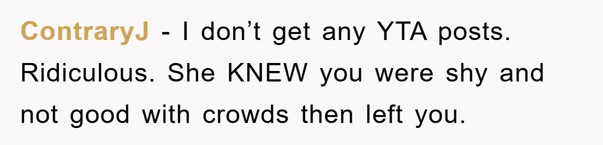 ContraryJ - I don’t get any YTA posts. Ridiculous. She KNEW you were shy and not good with crowds then left you.