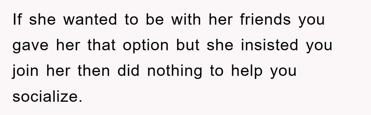 If she wanted to be with her friends you gave her that option but she insisted you join her then did nothing to help you socialize.