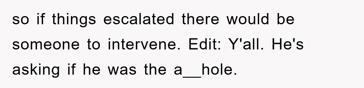 so if things escalated there would be someone to intervene. Edit: Y'all. He's asking if he was the a__hole.