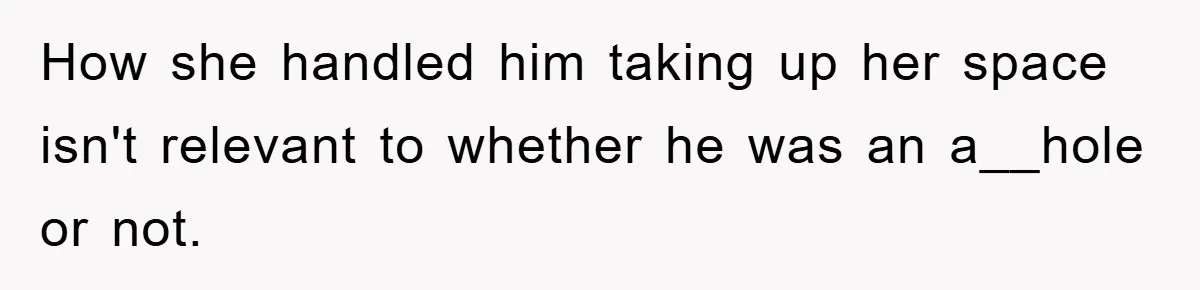 How she handled him taking up her space isn't relevant to whether he was an a__hole or not.