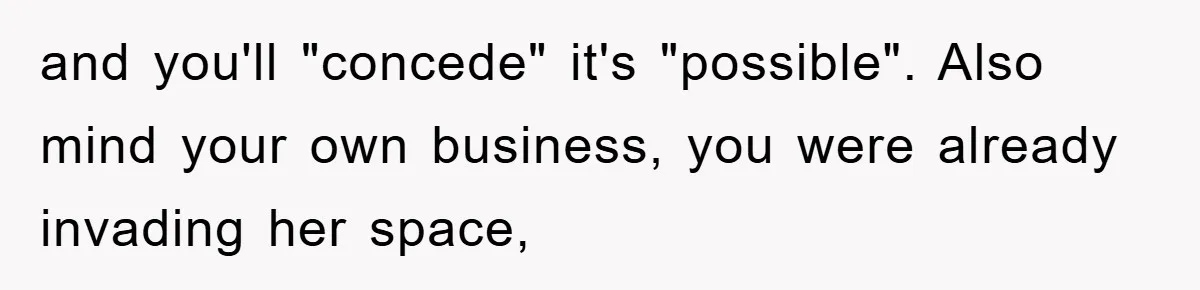 and you'll "concede" it's "possible". Also mind your own business, you were already invading her space,