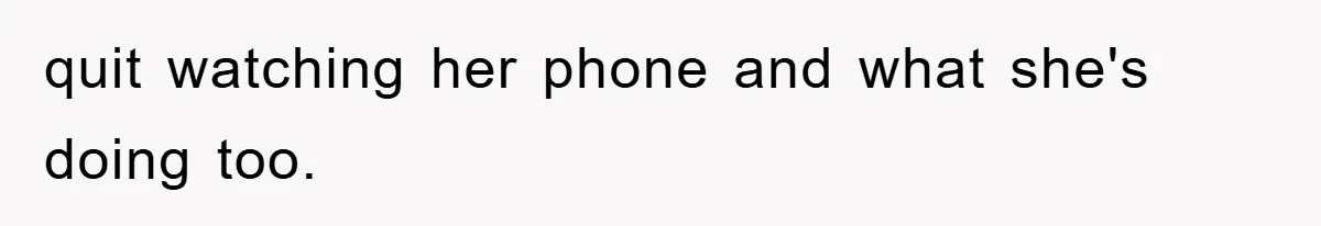 quit watching her phone and what she's doing too.