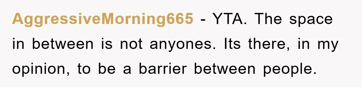 AggressiveMorning665 − YTA. The space in between is not anyones. Its there, in my opinion, to be a barrier between people.