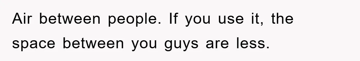 Air between people. If you use it, the space between you guys are less.