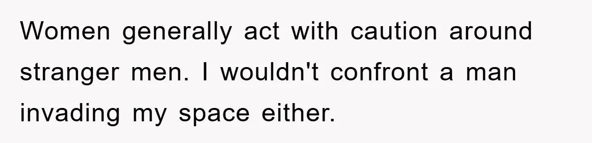 Women generally act with caution around stranger men. I wouldn't confront a man invading my space either.