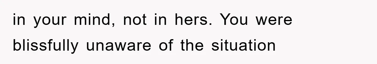 in your mind, not in hers. You were blissfully unaware of the situation