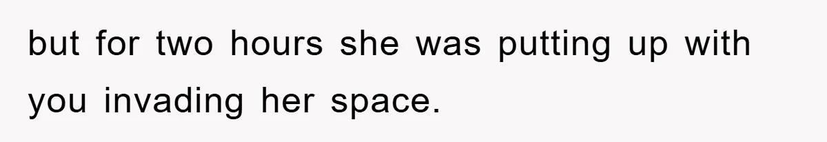but for two hours she was putting up with you invading her space.