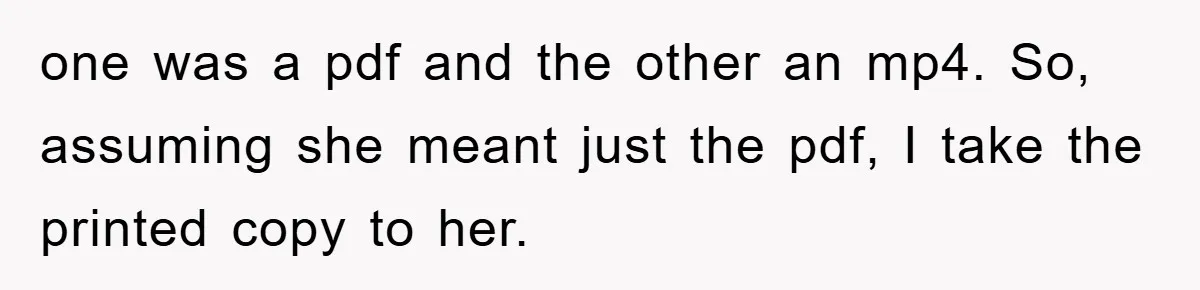 Boss Demands Teen Employee Print A Video, So She Spends Five Hours Doing It And Accidentally Gets Her Fired one was a pdf and the other an mp4. So, assuming she meant just the pdf, I take the printed copy to her.
