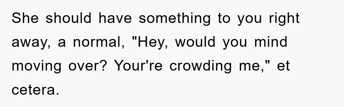 She should have something to you right away, a normal, "Hey, would you mind moving over? Your're crowding me," et cetera.