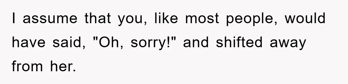 I assume that you, like most people, would have said, "Oh, sorry!" and shifted away from her.