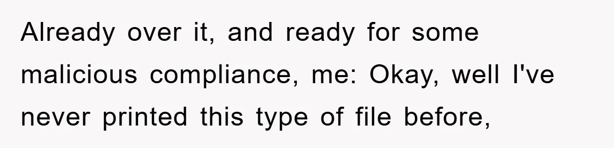 Boss Demands Teen Employee Print A Video, So She Spends Five Hours Doing It And Accidentally Gets Her Fired Already over it, and ready for some malicious compliance, me: Okay, well I've never printed this type of file before,