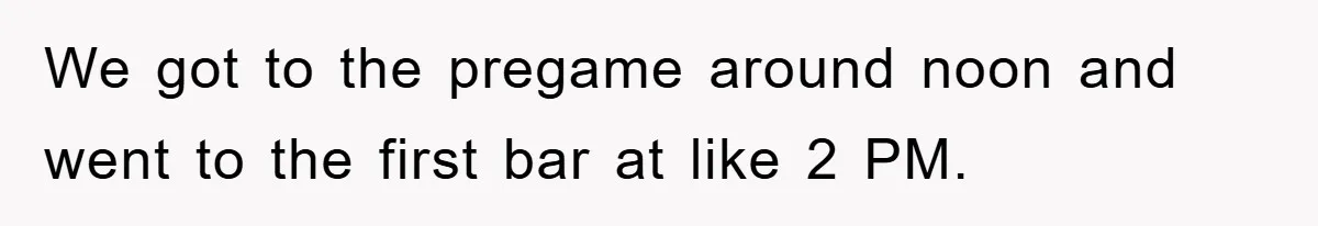 We got to the pregame around noon and went to the first bar at like 2 PM.