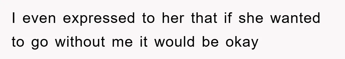 I even expressed to her that if she wanted to go without me it would be okay