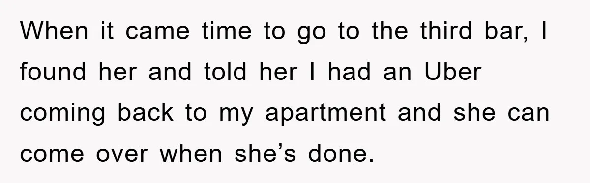 When it came time to go to the third bar, I found her and told her I had an Uber coming back to my apartment and she can come over...