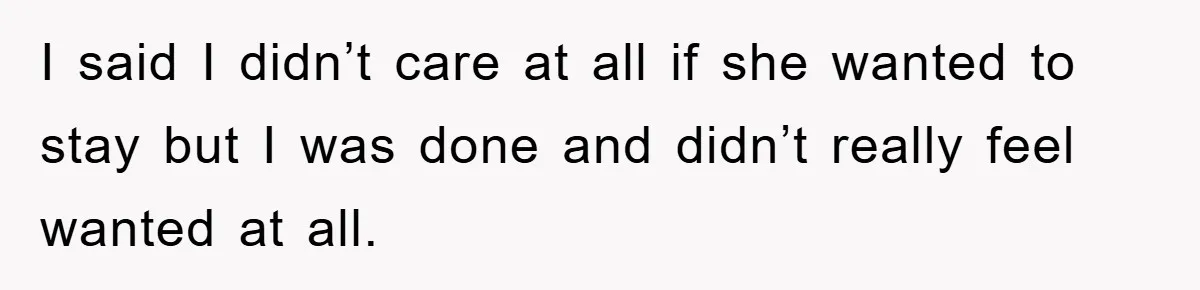 I said I didn’t care at all if she wanted to stay but I was done and didn’t really feel wanted at all.