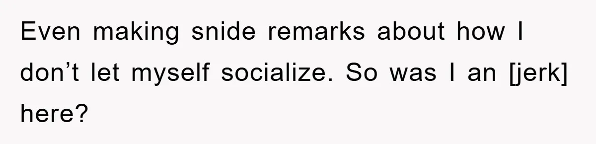 Even making snide remarks about how I don’t let myself socialize. So was I an [jerk] here?