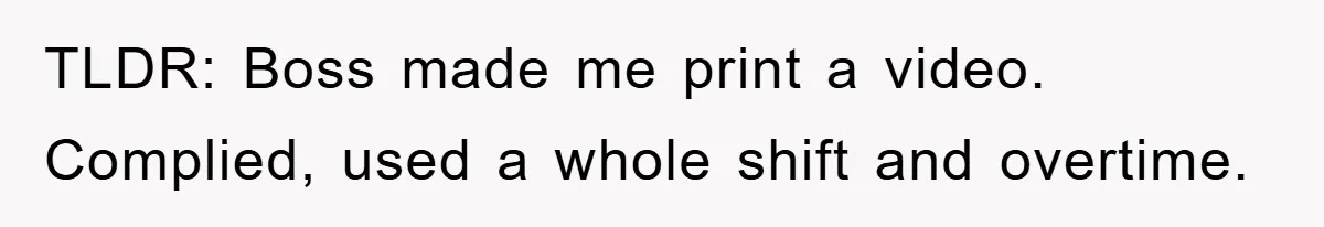 Boss Demands Teen Employee Print A Video, So She Spends Five Hours Doing It And Accidentally Gets Her Fired TLDR: Boss made me print a video. Complied, used a whole shift and overtime.