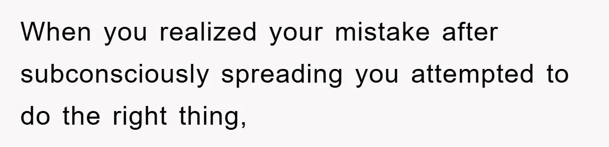When you realized your mistake after subconsciously spreading you attempted to do the right thing,