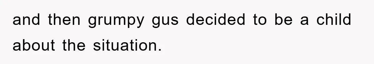 and then grumpy gus decided to be a child about the situation.