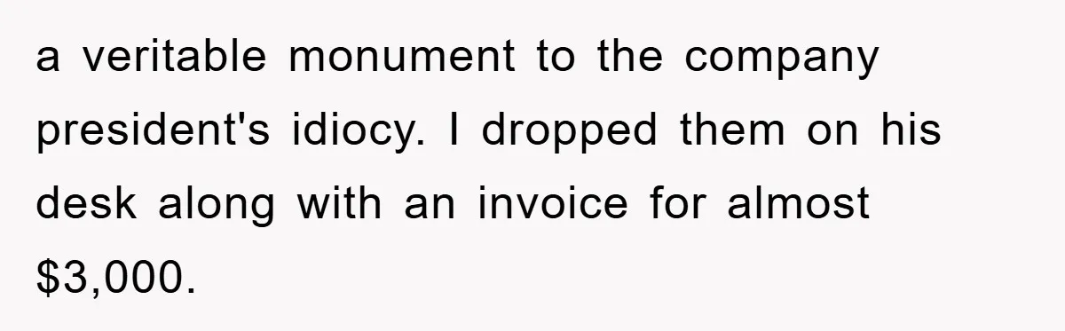 Boss Demands Teen Employee Print A Video, So She Spends Five Hours Doing It And Accidentally Gets Her Fired a veritable monument to the company president's idiocy. I dropped them on his desk along with an invoice for almost $3,000.