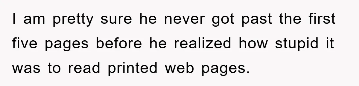 Boss Demands Teen Employee Print A Video, So She Spends Five Hours Doing It And Accidentally Gets Her Fired I am pretty sure he never got past the first five pages before he realized how stupid it was to read printed web pages.