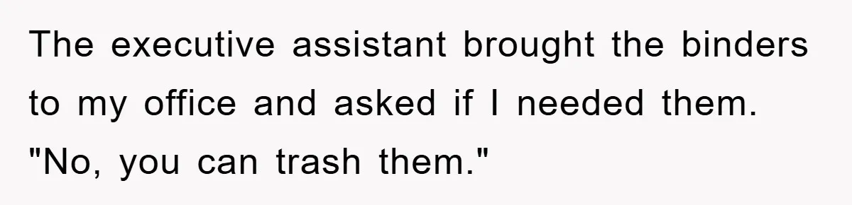 Boss Demands Teen Employee Print A Video, So She Spends Five Hours Doing It And Accidentally Gets Her Fired The executive assistant brought the binders to my office and asked if I needed them. "No, you can trash them."