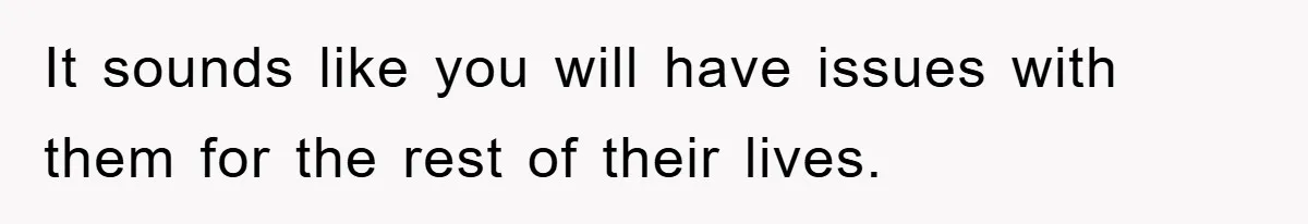 It sounds like you will have issues with them for the rest of their lives.