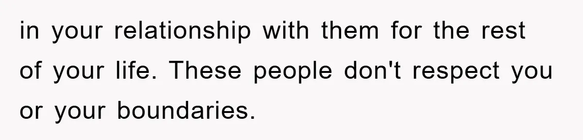 in your relationship with them for the rest of your life. These people don't respect you or your boundaries.