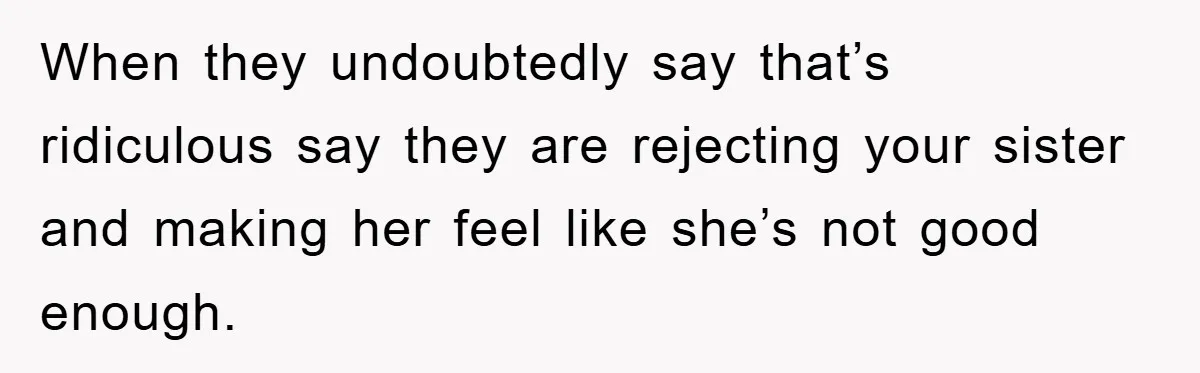When they undoubtedly say that’s ridiculous say they are rejecting your sister and making her feel like she’s not good enough.