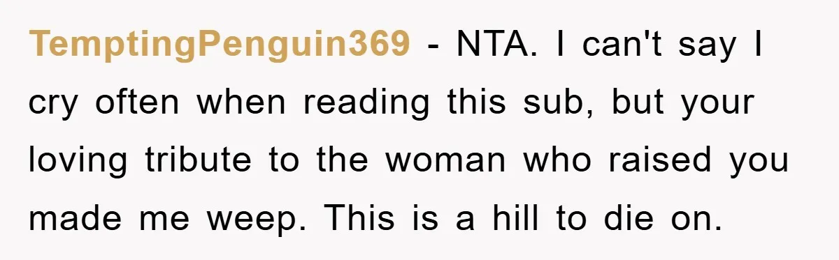 TemptingPenguin369 - NTA. I can't say I cry often when reading this sub, but your loving tribute to the woman who raised you made me weep. This is a hill...