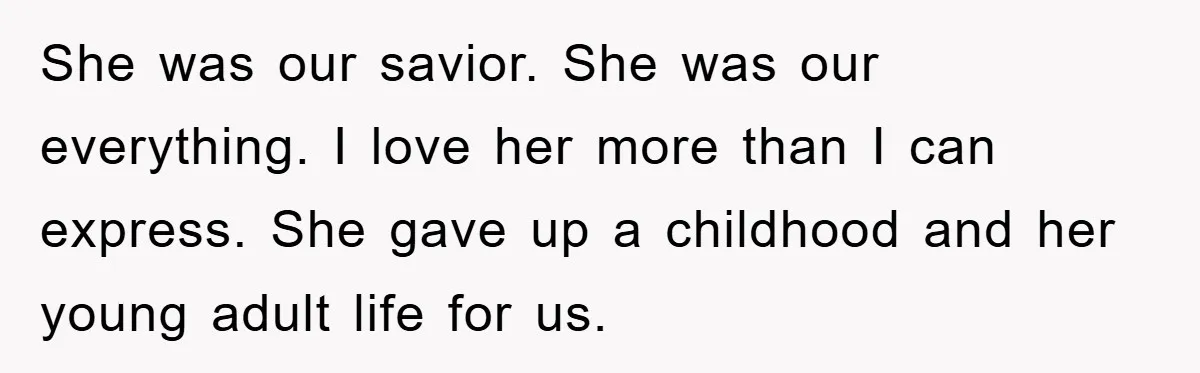 She was our savior. She was our everything. I love her more than I can express. She gave up a childhood and her young adult life for us.