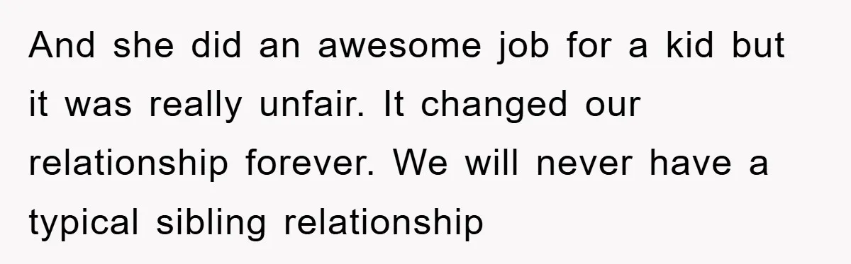 And she did an awesome job for a kid but it was really unfair. It changed our relationship forever. We will never have a typical sibling relationship