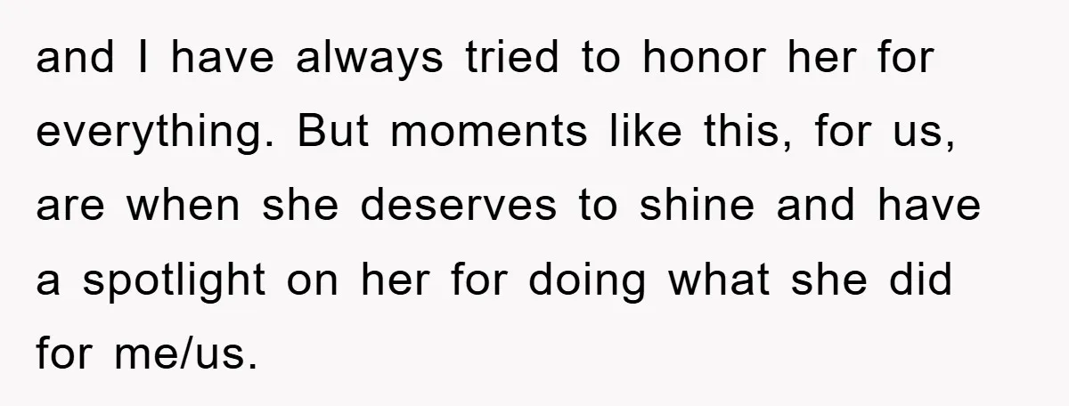 and I have always tried to honor her for everything. But moments like this, for us, are when she deserves to shine and have a spotlight on her for doing...